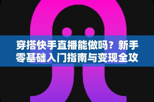 穿搭快手直播能做吗?新手零基础入门指南与变现全攻略 穿搭快手直播能做吗?新手零基础入门指南与变现全攻略