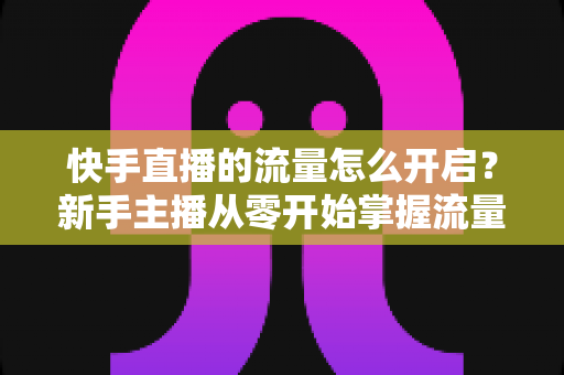 快手直播的流量怎么开启?新手主播从零开始掌握流量开启与运营的完整指南 快手直播的流量怎么开启?新手主播从零开始掌握流量开启与运营的完整指南
