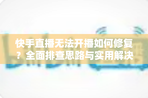 快手直播无法开播如何修复?全面排查思路与实用解决方案大全 快手直播无法开播如何修复?全面排查思路与实用解决方案大全