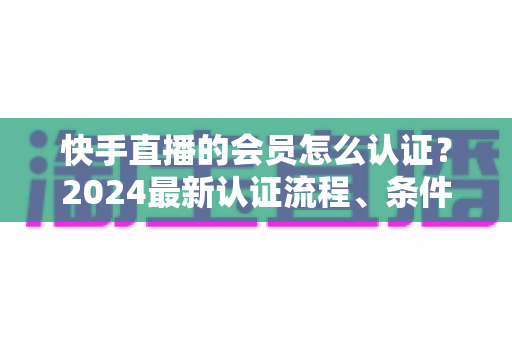 快手直播的会员怎么认证？2024最新认证流程、条件与常见问题全解析