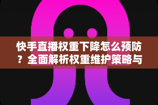 快手直播权重下降怎么预防？全面解析权重维护策略与实用运营技巧，助你稳定提升直播间流量与人气