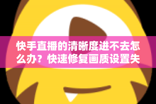 快手直播的清晰度进不去怎么办？快速修复画质设置失效的完整解决方案指南