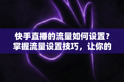 快手直播的流量如何设置？掌握流量设置技巧，让你的直播间人气飙升的秘密全解析