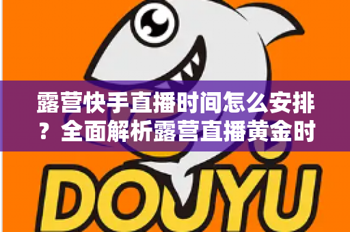 露营快手直播时间怎么安排?全面解析露营直播黄金时段规划指南 露营快手直播时间怎么安排?全面解析露营直播黄金时段规划指南