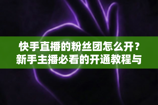 快手直播的粉丝团怎么开?新手主播必看的开通教程与粉丝团运营全攻略 快手直播的粉丝团怎么开?新手主播必看的开通教程与粉丝团运营全攻略