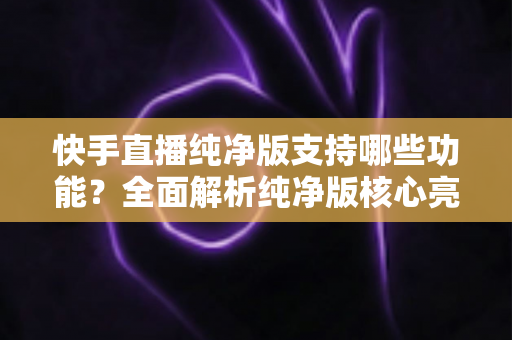 快手直播纯净版支持哪些功能?全面解析纯净版核心亮点与实用使用指南 快手直播纯净版支持哪些功能?全面解析纯净版核心亮点与实用使用指南
