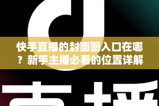 快手直播的封面图入口在哪?新手主播必看的位置详解与优化指南 快手直播的封面图入口在哪?新手主播必看的位置详解与优化指南