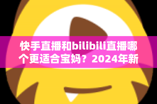 快手直播和bilibili直播哪个更适合宝妈？2024年新手妈妈选平台开直播的完整指南