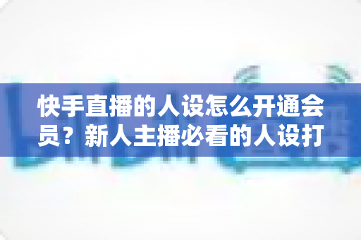 快手直播的人设怎么开通会员？新人主播必看的人设打造与会员开通全攻略