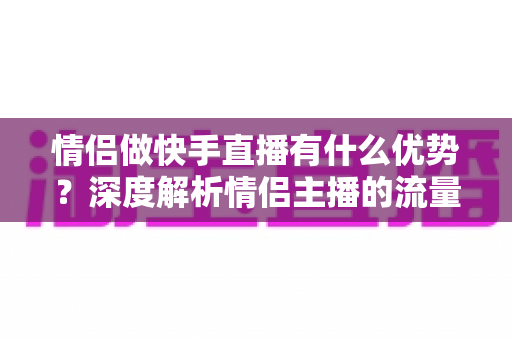 情侣做快手直播有什么优势？深度解析情侣主播的流量密码与变现潜力