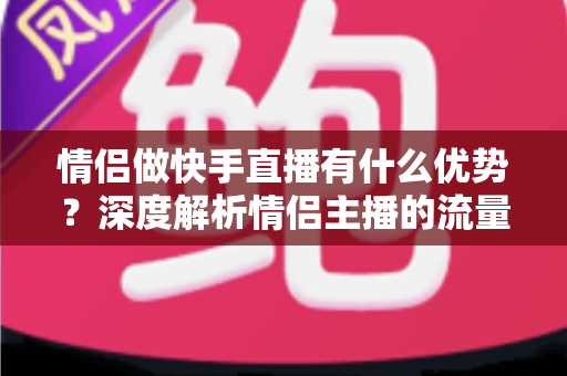情侣做快手直播有什么优势？深度解析情侣主播的流量密码与变现潜力