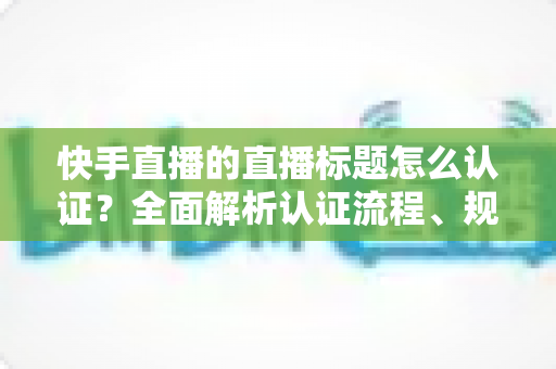 快手直播的直播标题怎么认证?全面解析认证流程、规范要求与优化技巧 快手直播的直播标题怎么认证?全面解析认证流程、规范要求与优化技巧
