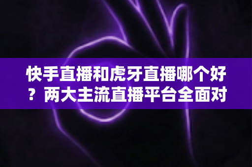 快手直播和虎牙直播哪个好？两大主流直播平台全面对比与选择指南