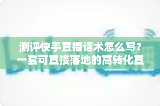 测评快手直播话术怎么写？一套可直接落地的高转化直播话术实操指南