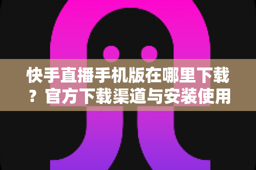 快手直播手机版在哪里下载？官方下载渠道与安装使用全攻略
