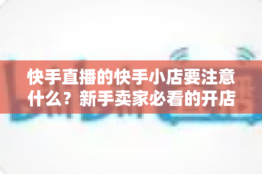 快手直播的快手小店要注意什么？新手卖家必看的开店运营与避坑全攻略