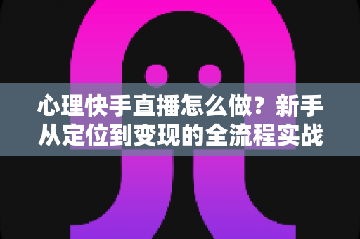 心理快手直播怎么做?新手从定位到变现的全流程实战指南 心理快手直播怎么做?新手从定位到变现的全流程实战指南