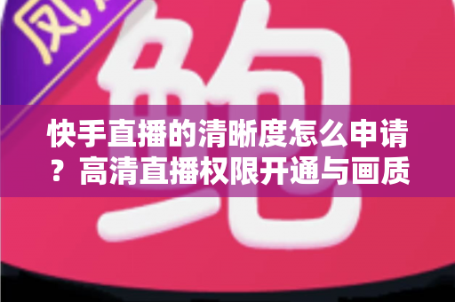 快手直播的清晰度怎么申请？高清直播权限开通与画质优化全攻略