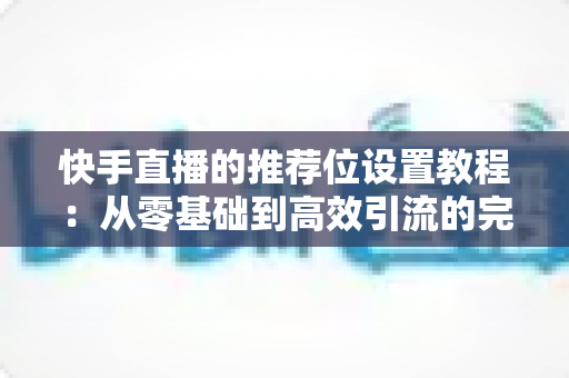 快手直播的推荐位设置教程：从零基础到高效引流的完整操作指南与实战技巧