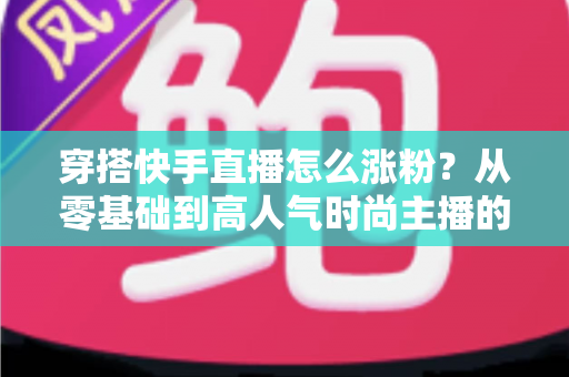 穿搭快手直播怎么涨粉?从零基础到高人气时尚主播的实战增长指南 穿搭快手直播怎么涨粉?从零基础到高人气时尚主播的实战增长指南