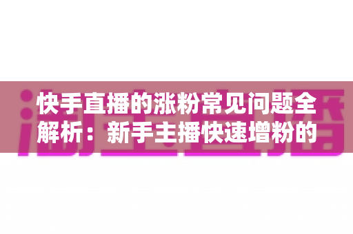 快手直播的涨粉常见问题全解析：新手主播快速增粉的实用指南
