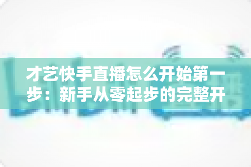才艺快手直播怎么开始第一步：新手从零起步的完整开播指南与实战技巧