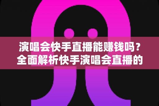 演唱会快手直播能赚钱吗？全面解析快手演唱会直播的变现方式、收入来源与实操指南