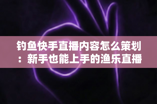 钓鱼快手直播内容怎么策划：新手也能上手的渔乐直播间全流程规划指南