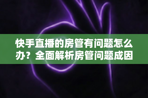 快手直播的房管有问题怎么办?全面解析房管问题成因与高效解决方案指南 快手直播的房管有问题怎么办?全面解析房管问题成因与高效解决方案指南