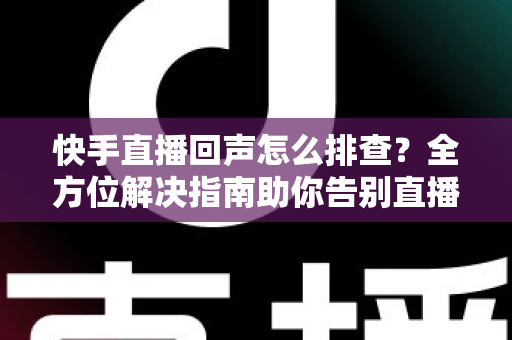 快手直播回声怎么排查？全方位解决指南助你告别直播回声困扰