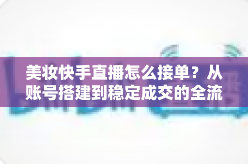 美妆快手直播怎么接单？从账号搭建到稳定成交的全流程实战攻略