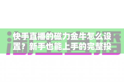 快手直播的磁力金牛怎么设置?新手也能上手的完整投放指南与实战技巧 快手直播的磁力金牛怎么设置?新手也能上手的完整投放指南与实战技巧