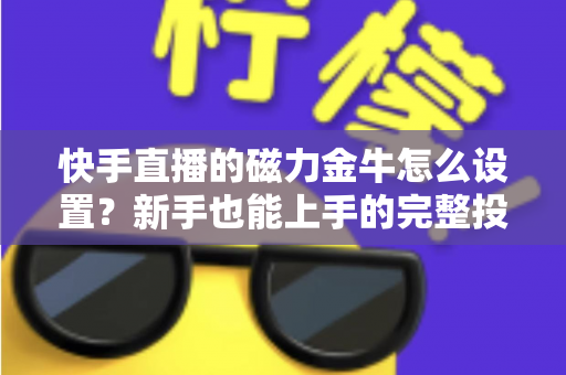 快手直播的磁力金牛怎么设置？新手也能上手的完整投放指南与实战技巧