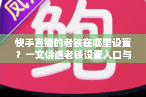 快手直播的老铁在哪里设置？一文讲透老铁设置入口与粉丝团运营全攻略，轻松打造高人气直播间