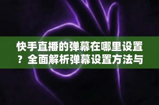 快手直播的弹幕在哪里设置？全面解析弹幕设置方法与实用技巧
