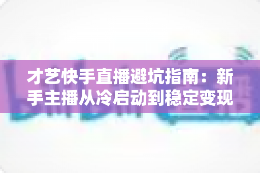 才艺快手直播避坑指南：新手主播从冷启动到稳定变现的全流程避雷手册