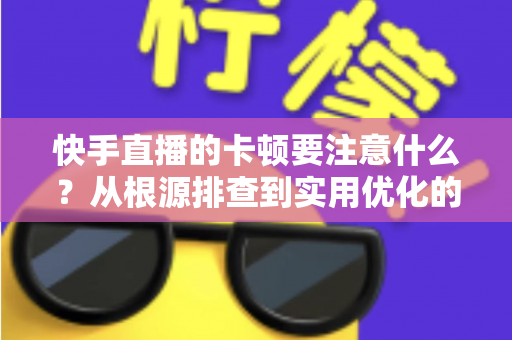 快手直播的卡顿要注意什么？从根源排查到实用优化的完整指南，助你告别直播掉帧烦恼
