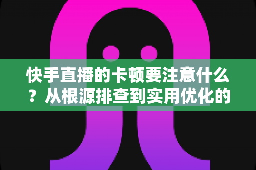 快手直播的卡顿要注意什么？从根源排查到实用优化的完整指南，助你告别直播掉帧烦恼