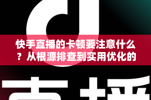 快手直播的卡顿要注意什么？从根源排查到实用优化的完整指南，助你告别直播掉帧烦恼