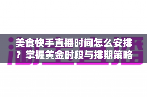 美食快手直播时间怎么安排？掌握黄金时段与排期策略，让直播间人气翻倍