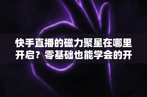 快手直播的磁力聚星在哪里开启？零基础也能学会的开通步骤与直播变现全攻略