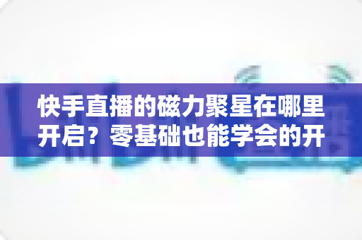 快手直播的磁力聚星在哪里开启？零基础也能学会的开通步骤与直播变现全攻略