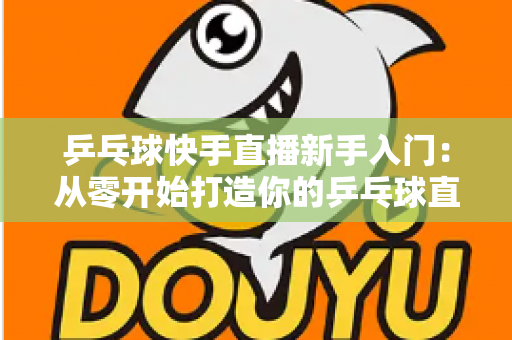 乒乓球快手直播新手入门:从零开始打造你的乒乓球直播之路全攻略 乒乓球快手直播新手入门:从零开始打造你的乒乓球直播之路全攻略