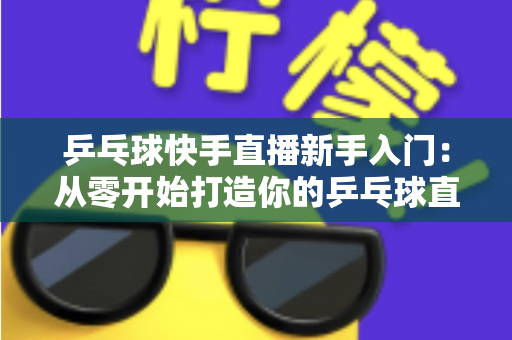 乒乓球快手直播新手入门:从零开始打造你的乒乓球直播之路全攻略 乒乓球快手直播新手入门:从零开始打造你的乒乓球直播之路全攻略