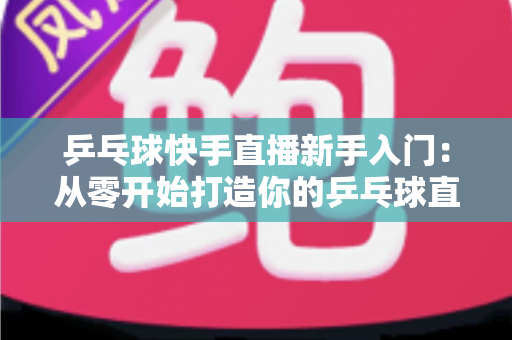 乒乓球快手直播新手入门：从零开始打造你的乒乓球直播之路全攻略