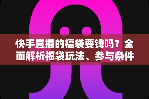 快手直播的福袋要钱吗？全面解析福袋玩法、参与条件与防骗避坑指南