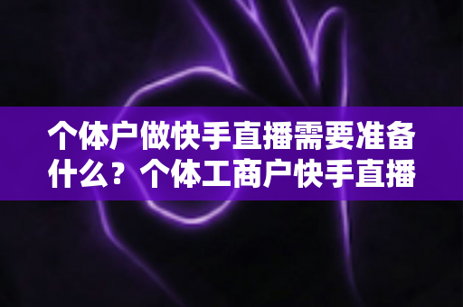 个体户做快手直播需要准备什么？个体工商户快手直播带货零基础入门全攻略