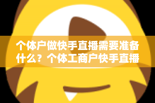 个体户做快手直播需要准备什么？个体工商户快手直播带货零基础入门全攻略