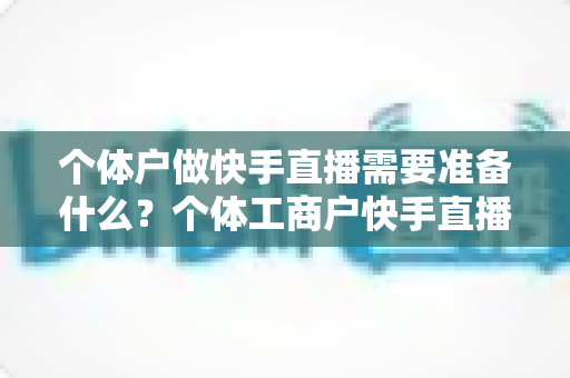 个体户做快手直播需要准备什么？个体工商户快手直播带货零基础入门全攻略