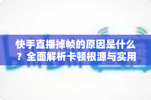 快手直播掉帧的原因是什么?全面解析卡顿根源与实用优化指南 快手直播掉帧的原因是什么?全面解析卡顿根源与实用优化指南